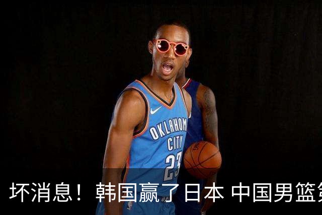 坏消息！韩国赢了日本 中国男篮第二阶段不乐观