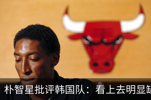 朴智星批评韩国队：看上去明显缺乏配合 球队到底想不想赢球？