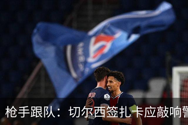 枪手跟队：切尔西签扎卡应敲响警钟，这是他们引援策略改变的信号