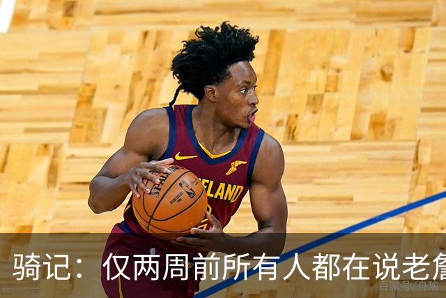 骑记：仅两周前所有人都在说老詹会回湖人 现在我认为他将回骑士